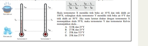 ala termometer X memiliki titik beku air 10°X dan titik didih air dan
100°X C, sedangkan skala termometer Y memiliki titik beku air 0°Y
nvanjukkan sikala k didih air 50°Y Jika suatu larutan diakar dengan termometer X
55°X maka termömeter Y dan termömeter Kelvin
nunjukkan skala... A. 323K dan 25°Y
B. 273K dan 25°Y
C. 25K dan 323°Y
D. 25K dan 273°Y