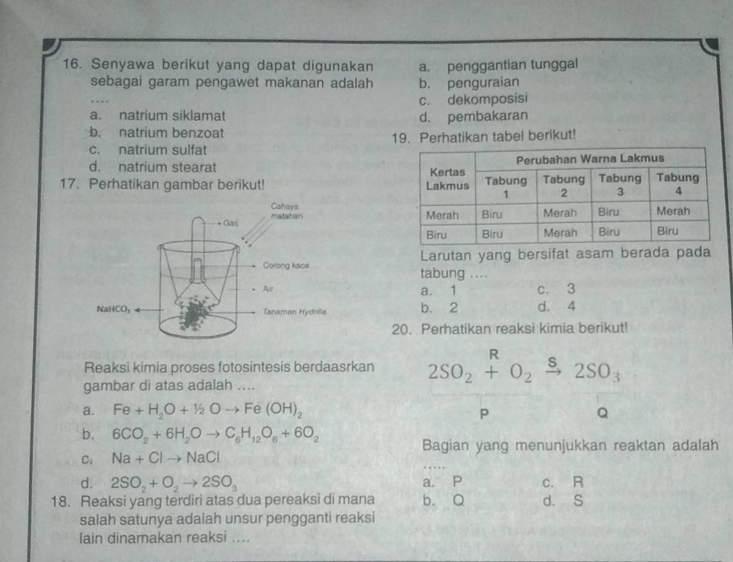 Senyawa berikut yang dapat digunakan a. penggantian tunggal
sebagai garam pengawet makanan adalah b. penguraian
c. dekomposisi
a. natrium siklamat d. pembakaran
b. natrium benzoat
c. natrium sulfat 19. Perhatikan tabel berikut!
d. natrium stearat 
17. Perhatikan gambar berikut! 
Larutan yang bersifat asam berada pada
tabung ....
a. 1 c. 3
d. 4
b. 2
20. Perhatikan reaksi kimia berikut!
Reaksi kimia proses fotosintesis berdaasrkan 2SO_2+O_2xrightarrow s2SO_3
gambar di atas adalah ....
a. Fe+H_2O+1/2Oto Fe(OH)_2 p Q
b. 6CO_2+6H_2Oto C_6H_12O_6+6O_2
Bagian yang menunjukkan reaktan adalah
C; Na+Clto NaCl
d. 2SO_2+O_2to 2SO_3 a. P c. R
18. Reaksi yang terdiri atas dua pereaksi di mana b. Q d. S
salah satunya adalah unsur pengganti reaksi
lain dinamakan reaksi ....