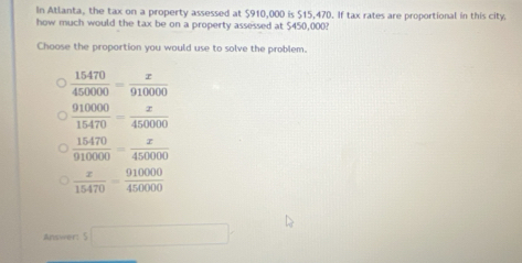 In Atlanta, the tax on a property assessed at $910,000 is $15,470. If tax rates are proportional in this city
how much would the tax be on a property assessed at $450,000?
Choose the proportion you would use to solve the problem.
 15470/450000 = x/910000 
 910000/15470 = x/450000 
 15470/910000 = x/450000 
 x/15470 = 910000/450000 
Aresvver: S □