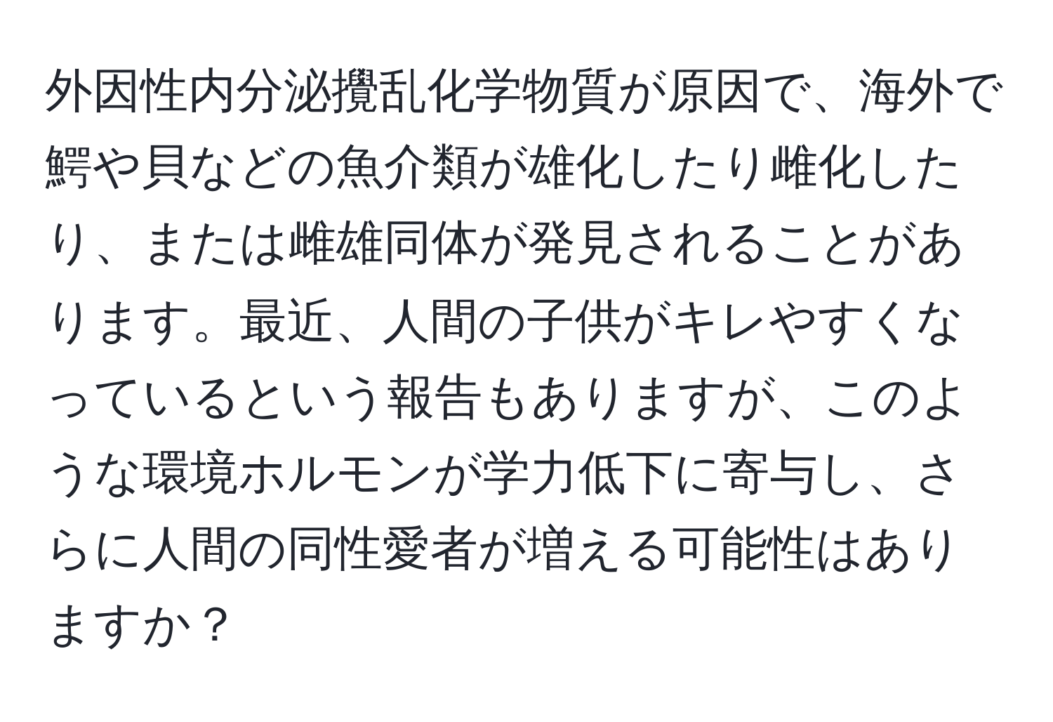 外因性内分泌攪乱化学物質が原因で、海外で鰐や貝などの魚介類が雄化したり雌化したり、または雌雄同体が発見されることがあります。最近、人間の子供がキレやすくなっているという報告もありますが、このような環境ホルモンが学力低下に寄与し、さらに人間の同性愛者が増える可能性はありますか？