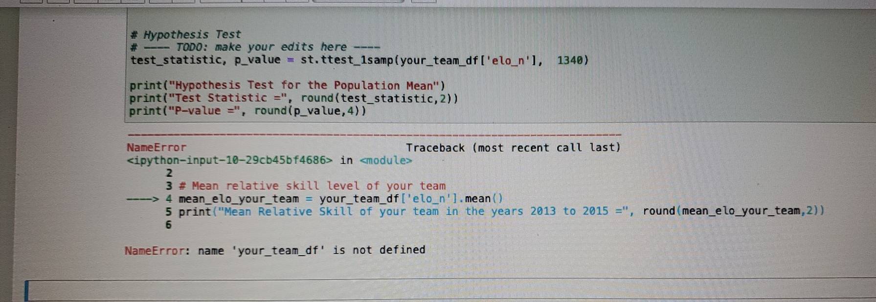 # Hypothesis Test 
# ---- TODO: make your edits here -- 
test_statistic, p_value = st.ttest_1samp(your_team_df['elo_ n'1 , 1340 
print("Hypothesis Test for the Population Mean'') 
print("Test Statistic =", round(test_statistic,2)) 
print("P-value =", round(p_value,4)) 
NameError Traceback (most recent call last)
in
* # Mean relative skill level of your team 
4 mean_elo_your_team = your_team_ df['elo_ n'] . mean() 
5 print("Mean Relative Skill of your team in the years 2013 to 2015='' , round(mean_elo_your_team,2)) 
6 
NameError: name 'your_t ean 1 df'is s not defined