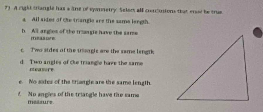 ?) A right triangle has a line of symmetry. Select all conclusions that mst he true.
4 All sides of the triangle are the same length.
h. All angles of the triangle have the same
measure
Two sides of the triangle are the same length
d Two angles of the triangle have the same
meastire
e. No sides of the triangle are the same length.
f. No angles of the triangle have the same
measure.