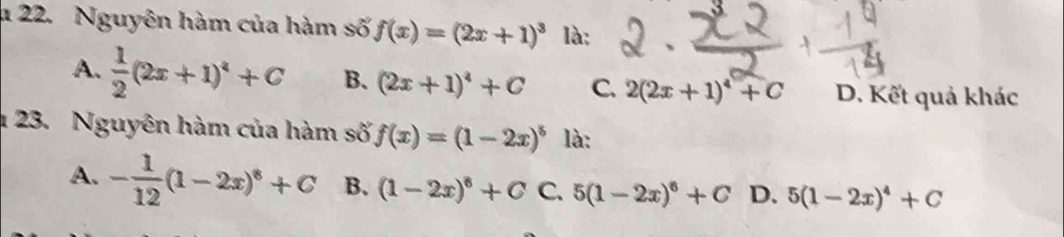 1 22. Nguyên hàm của hàm số f(x)=(2x+1)^3 là:
A.  1/2 (2x+1)^4+C B. (2x+1)^4+C C. 2(2x+1)^4+C D. Kết quả khác
* 23. Nguyên hàm của hàm số f(x)=(1-2x)^5 là:
A. - 1/12 (1-2x)^8+C B. (1-2x)^6+C C. 5(1-2x)^6+C D. 5(1-2x)^4+C