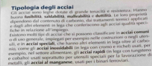 Tipologia degli acciai 
Gli acciai sono leghe dotate di grande tenacità e resistenza. Hanno 
buona fusibilità, saldabilità, malleabilità e duttilità. Le loro proprietà. 
dipendono dal contenuto di carbonio, dai trattamenti termici applicati 
e dagli altri elementi in lega che conferiscono agli acciai qualità speci- 
fiche in relazione all'impiego. 
Esistono molti tipi di acciai che si possono classificare in acciaï comuni 
o di uso generale, impiegati per esempio nelle costruzioni o negli uten- 
sili, e in acciai speciali, che hanno altri elementi in lega oltre al carbo- 
nio, come gli accial inossidabili (in lega con cromo e nichel) usati, per 
esempio, nel settore alimentare, gli acciai rapidi (in lega con tungsteno 
e cobalto) usati soprattutto per utensili speciali per la lavorazione di 
metalli, gli acciai al manganese, usati per i binari ferroviari.