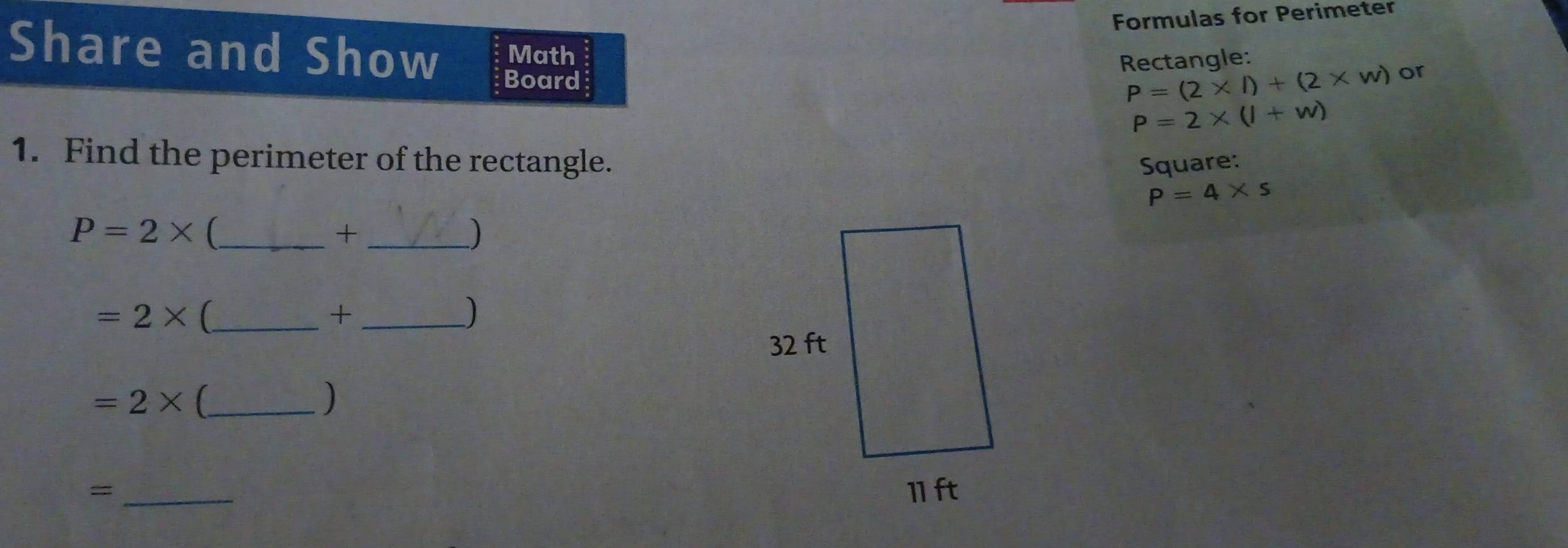 Formulas for Perimeter 
Share and Show Board 
Rectangle: 
Math or
P=(2* l)+(2* w)
P=2* (l+w)
1. Find the perimeter of the rectangle. Square:
P=4* s
_ P=2*
_+ 
)
=2* (_ 
_+ 
) 
_ =2*
) 
_=