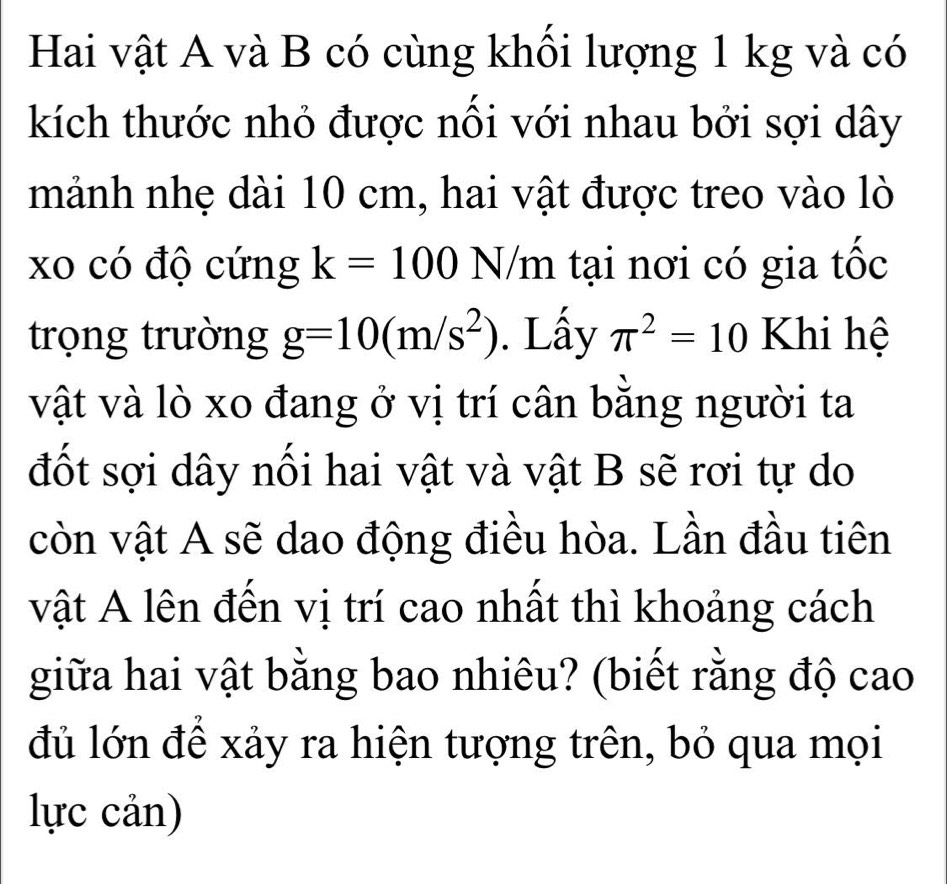 Hai vật A và B có cùng khối lượng 1 kg và có 
kích thước nhỏ được nối với nhau bởi sợi dây 
mảnh nhẹ dài 10 cm, hai vật được treo vào lò 
xo có độ cứng k=100 N/m tại nơi có gia tốc 
trọng trường g=10(m/s^2). Lấy π^2=10 Khi hệ 
vật và lò xo đang ở vị trí cân bằng người ta 
đốt sợi dây nối hai vật và vật B sẽ rơi tự do 
còn vật A sẽ dao động điều hòa. Lần đầu tiên 
vật A lên đến vị trí cao nhất thì khoảng cách 
giữa hai vật bằng bao nhiêu? (biết rằng độ cao 
đủ lớn để xảy ra hiện tượng trên, bỏ qua mọi 
lực cản)