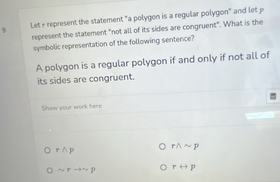 Let F represent the statement "a polygon is a regular polygon" and let p
represent the statement "not all of its sides are congruent". What is the 
symbolic representation of the following sentence? 
A polygon is a regular polygon if and only if not all of 
its sides are congruent. 
Show your work here
rwedge p
rwedge sim p
sim rto sim p
rrightarrow p