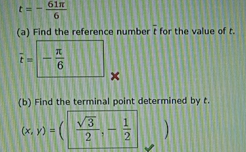 t=- 61π /6 
overline t
(a) Find the reference number for the value of t.
overline t=- π /6 □ × 
(b) Find the terminal point determined by t.
(x,y)=( sqrt(3)/2 ,- 1/2 