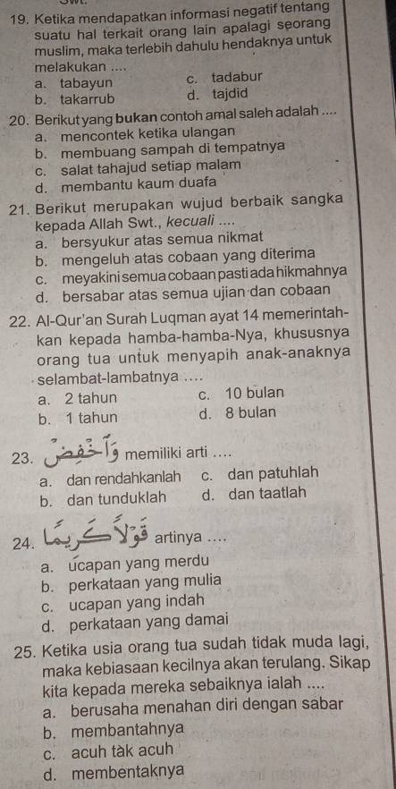 Ketika mendapatkan informasi negatif tentang
suatu hal terkait orang lain apalagi seorang
muslim, maka terlebih dahulu hendaknya untuk
melakukan ....
a. tabayun c. tadabur
b. takarrub d. tajdid
20. Berikut yang bukan contoh amal saleh adalah ....
a. mencontek ketika ulangan
b. membuang sampah di tempatnya
c. salat tahajud setiap malam
d. membantu kaum duafa
21. Berikut merupakan wujud berbaik sangka
kepada Allah Swt., kecuali ....
a. bersyukur atas semua nikmat
b. mengeluh atas cobaan yang diterima
c. meyakini semua cobaan pasti ada hikmahnya
d. bersabar atas semua ujian dan cobaan
22. Al-Qur'an Surah Luqman ayat 14 memerintah-
kan kepada hamba-hamba-Nya, khususnya
orang tua untuk menyapih anak-anaknya
selambat-lambatnya ...
a. 2 tahun c. 10 bulan
b. 1 tahun d. 8 bulan
23. memiliki arti ....
a. dan rendahkanlah c. dan patuhlah
b. dan tunduklah d. dan taatlah
24. artinya ....
a. ucapan yang merdu
b. perkataan yang mulia
c. ucapan yang indah
d. perkataan yang damai
25. Ketika usia orang tua sudah tidak muda lagi,
maka kebiasaan kecilnya akan terulang. Sikap
kita kepada mereka sebaiknya ialah ....
a. berusaha menahan diri dengan sabar
b. membantahnya
c. acuh tàk acuh
d. membentaknya