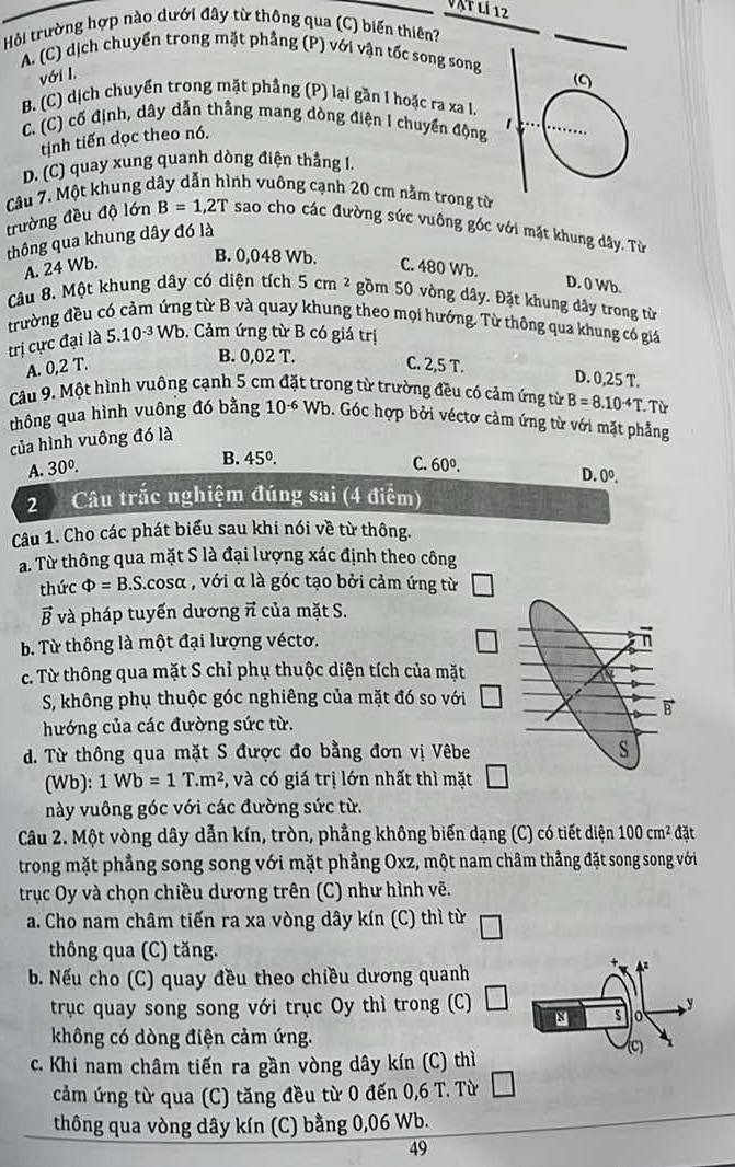 àt lí 12
Hỏi trường hợp nào dưới đây từ thông qua (C) biến thiên?
A. (C) dịch chuyển trong mặt phẳng (P) với vận tốc song song
với I.
B. (C) dịch chuyển trong mặt phầng (P) lại gần I hoặc ra xa I.
C. (C) cố định, dây dẫn thắng mang dòng điện I chuyển động
tinh tiến dọc theo nó.
D. (C) quay xung quanh dòng điện thắng I.
Câu 7. Một khung dây dẫn hình vuông cạnh 20 cm nằm trong từ
trường đều độ lớn B=1,2T sao cho các đường sức vuông góc với mặt khung dây. Từ
thông qua khung dây đó là
B. 0,048 Wb.
A. 24 Wb. C. 480 Wb.
D. 0 Wb.
Câu 8. Một khung dây có diện tích 5cm^2 gồm 50 vòng dây. Đặt khung dây trong từ
trường đều có cảm ứng từ B và quay khung theo mọi hướng. Từ thông qua khung có giả
trị cực đại là 5.10^(-3)Wb. Cảm ứng từ B có giá trị
B. 0,02T.
A. 0,2T. C. 2,5 T.
D. 0,25 T.
Câu 9. Một hình vuông cạnh 5 cm đặt trong từ trường đều có cảm ứng từ B=8.10^(-4)T.  Từ
thông qua hình vuông đó bằng 10^(-6) Wb. Góc hợp bởi véctơ cảm ứng từ với mặt phẳng
của hình vuông đó là
B. 45°
C.
A. 30^0. 60^0.
D. 0^0.
2 Câu trắc nghiệm đúng sai (4 điểm)
Câu 1. Cho các phát biểu sau khi nói về từ thông.
a. Từ thông qua mặt S là đại lượng xác định theo công
thức Phi =B.S.cos alpha , với α là góc tạo bởi cảm ứng từ
vector B và pháp tuyến dương π của mặt S.
b. Từ thông là một đại lượng véctơ.
c. Từ thông qua mặt S chỉ phụ thuộc diện tích của mặt
S, không phụ thuộc góc nghiêng của mặt đó so với
hướng của các đường sức từ.
d. Từ thông qua mặt S được đo bằng đơn vị Vêbe
(Wb): 1Wb=1T.m^2 , và có giá trị lớn nhất thì mặt
này vuông góc với các đường sức từ.
Câu 2. Một vòng dây dẫn kín, tròn, phẳng không biến dạng (C) có tiết diện 100cm^2 đặt
trong mặt phẳng song song với mặt phẳng Oxz, một nam châm thẳng đặt song song với
trục Oy và chọn chiều dương trên (C) như hình vẽ.
a. Cho nam châm tiến ra xa vòng dây kín (C) thì từ
thông qua (C) tăng.
b. Nếu cho (C) quay đều theo chiều dương quanh
trục quay song song với trục Oy thì trong (C)
không có dòng điện cảm ứng.
c. Khi nam châm tiến ra gần vòng dây kín (C) thì
cảm ứng từ qua (C) tăng đều từ 0 đến 0 n)
,6 T. Từ
thông qua vòng dây kín (C) bằng 0,06 Wb.
49