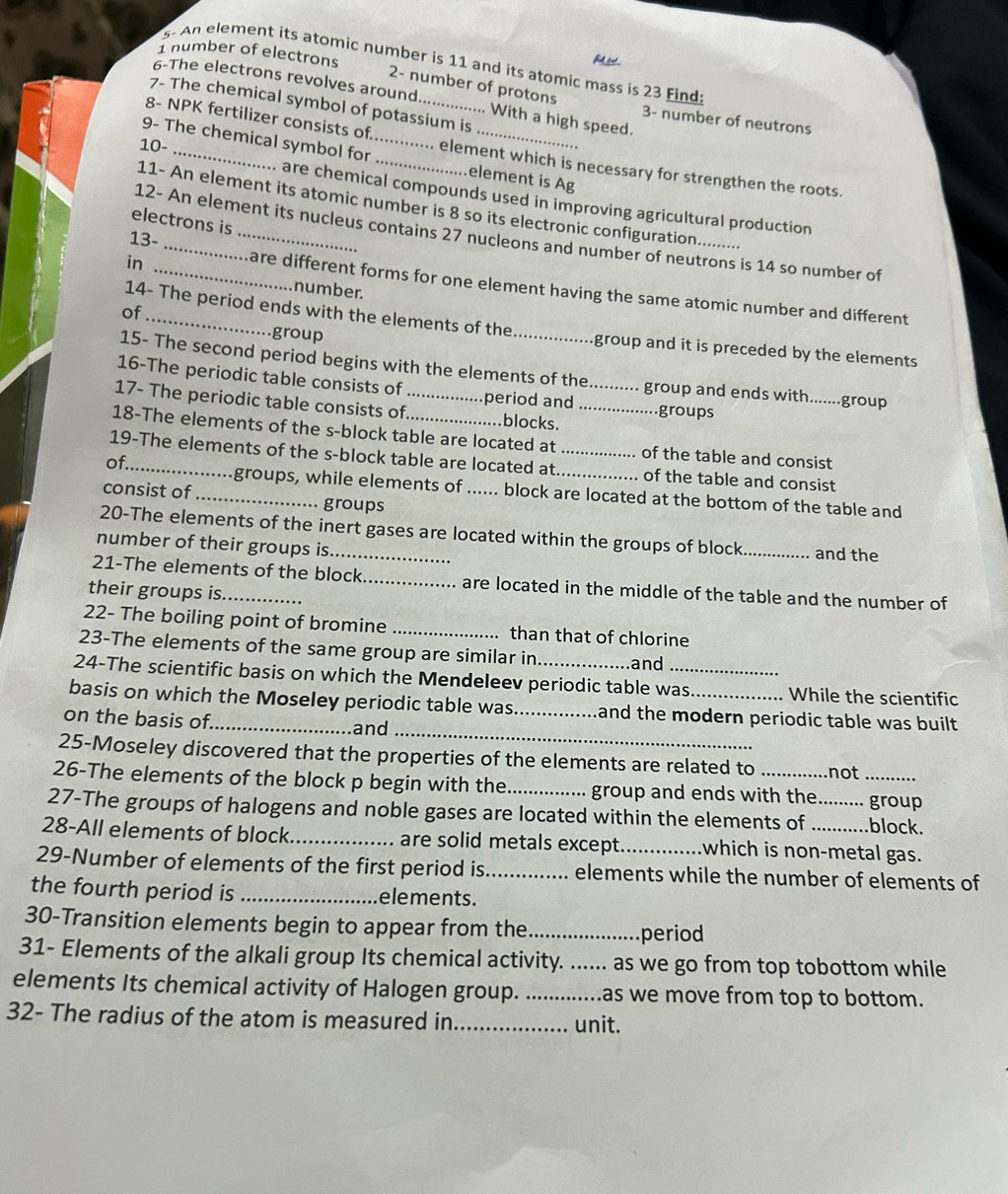 number of electrons
fd ed 
s- An element its atomic number is 11 and its atomic mass is 23 Find
2- number of protons
6-The electrons revolves around. With a high speed.
7- The chemical symbol of potassium is
3- number of neutrons
10-
8- NPK fertilizer consists of _. element which is necessary for strengthen the roots.
9- The chemical symbol for __.element is Ag
. are chemical compounds used in improving agricultural production
11- An element its atomic number is 8 so its electronic configuration..
electrons is
12- An element its nucleus contains 27 nucleons and number of neutrons is 14 so number of
13-
in_
are different forms for one element having the same atomic number and different
number.
of_
14- The period ends with the elements of the group and it is preceded by the elements 
group
15- The second period begins with the elements of the  group and ends with.......group
16-The periodic table consists of period and groups
17- The periodic table consists of_ blocks.__
18-The elements of the s-block table are located at . of the table and consist
of_
19-The elements of the s-block table are located at._ _of the table and consist
groups, while elements of ...... block are located at the bottom of the table and
consist of _groups
20-The elements of the inert gases are located within the groups of block
number of their groups is_ _and the
21-The elements of the block_ are located in the middle of the table and the number of
their groups is._
22- The boiling point of bromine _than that of chlorine
23-The elements of the same group are similar in and
24-The scientific basis on which the Mendeleev periodic table was While the scientific
basis on which the Moseley periodic table was_ and the modern periodic table was built .
on the basis of._
and_
25-Moseley discovered that the properties of the elements are related to not
26-The elements of the block p begin with the _group and ends with the _group
27-The groups of halogens and noble gases are located within the elements of _block.
28-All elements of block_ are solid metals except_ which is non-metal gas.
29-Number of elements of the first period is_ elements while the number of elements of
the fourth period is _elements.
30-Transition elements begin to appear from the_ period
31- Elements of the alkali group Its chemical activity. ...... as we go from top tobottom while
elements Its chemical activity of Halogen group. _as we move from top to bottom.
32- The radius of the atom is measured in_
unit.