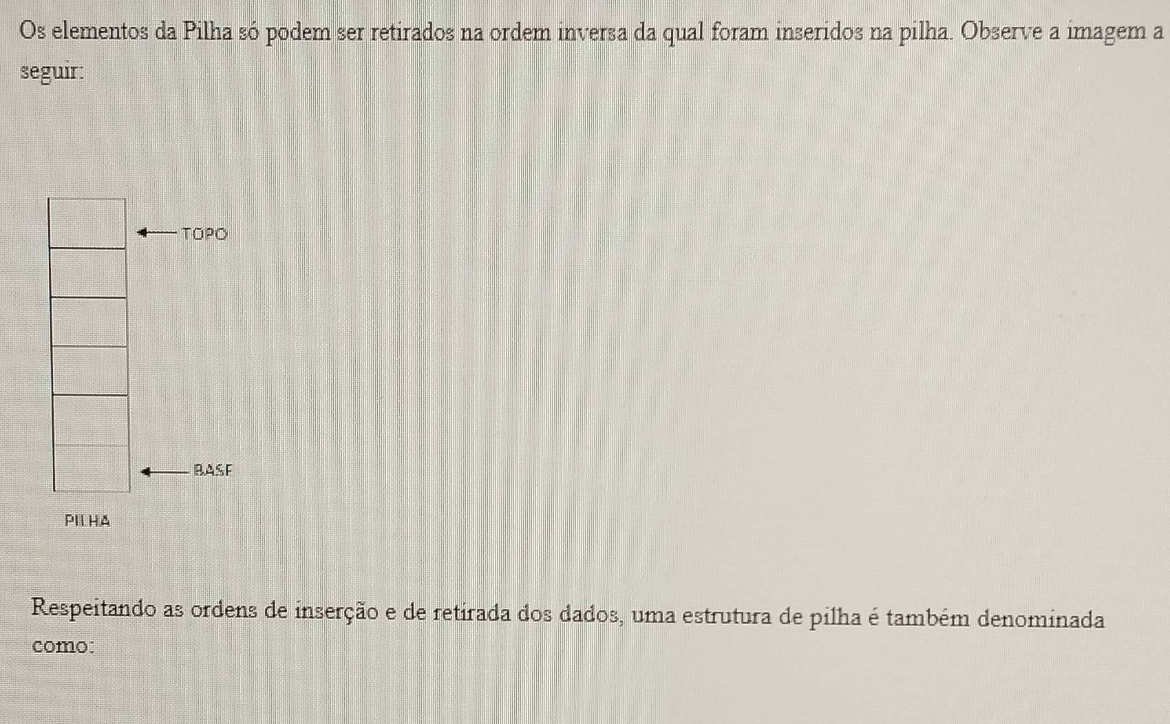 Os elementos da Pilha só podem ser retirados na ordem inversa da qual foram inseridos na pilha. Observe a imagem a 
seguir: 
TOPO 
BASF 
PILHA 
Respeitando as ordens de inserção e de retirada dos dados, uma estrutura de pilha é também denominada 
como: