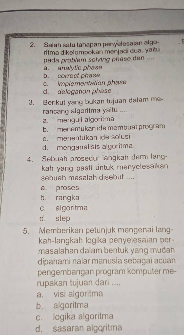 Salah satu tahapan penyelesaian algo- C
ritma dikelompokan menjadi dua, yaitu
pada problem solving phase dan ....
a. analytic phase
b. correct phase
c. implementation phase
d. delegation phase
3. Berikut yang bukan tujuan dalam me-
rancang algoritma yaitu ....
a. menguji algoritma
b. menemukan ide membuat program
c. menentukan ide solusi
d. menganalisis algoritma
4. Sebuah prosedur langkah demi lang-
kah yang pasti untuk menyelesaikan
sebuah masalah disebut ....
a. proses
b. rangka
c. algoritma
d. step
5. Memberikan petunjuk mengenai lang-
kah-langkah logika penyelesaian per-
masalahan dalam bentuk yang mudah
dipahami nalar manusia sebagai acuan
pengembangan program komputer me-
rupakan tujuan dari ....
a. visi algoritma
b. algoritma
c. logika algoritma
d. sasaran algoritma