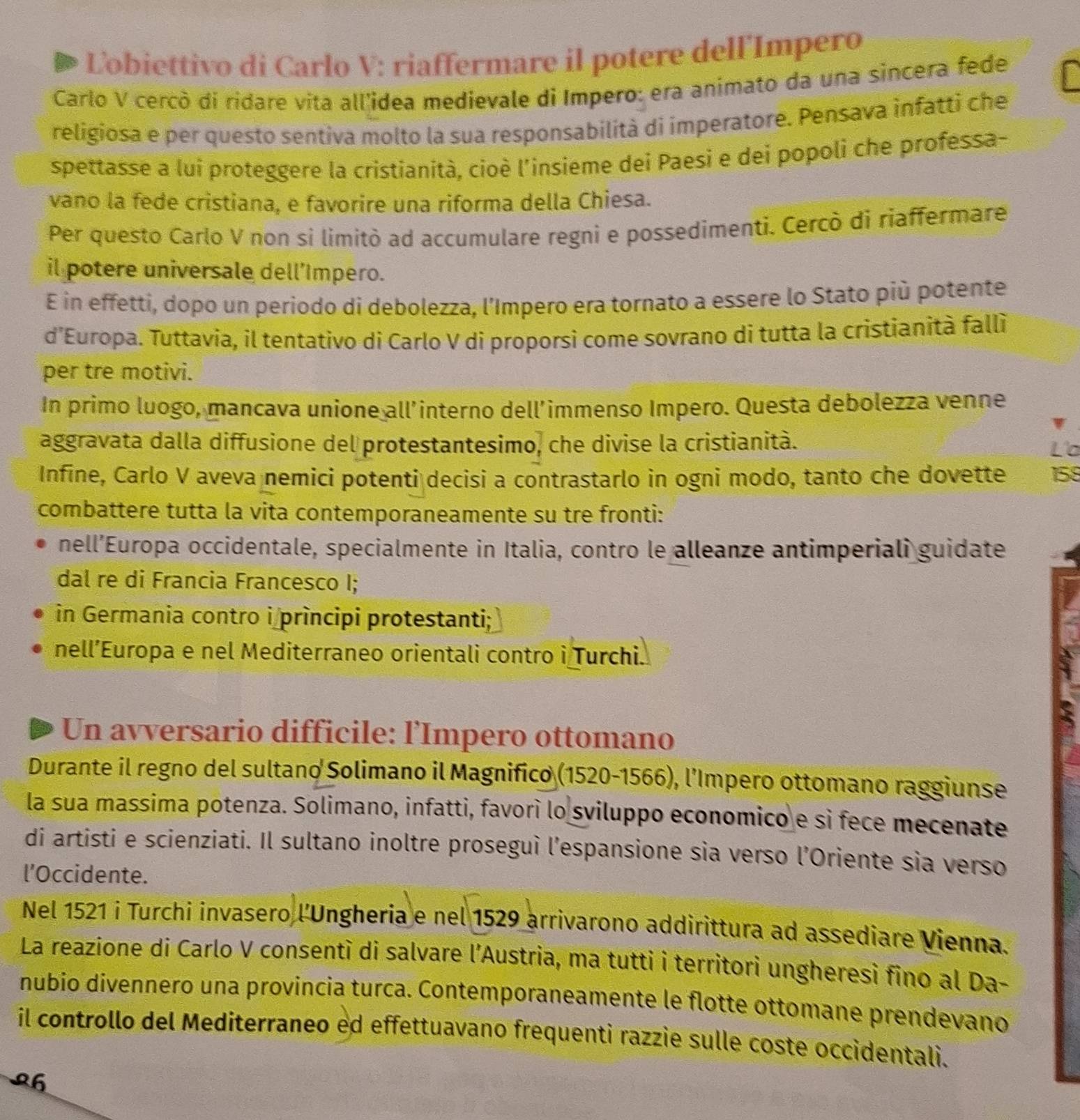 Ľobiettivo di Carlo V: riaffermare il potere dell'Impero
Carlo V cercò di ridare vita all'idea medievale di Impero: era animato da una sincera fede
religiosa e per questo sentiva molto la sua responsabilità di imperatore. Pensava infatti che
spettasse a lui proteggere la cristianità, cioè l'insieme dei Paesi e dei popoli che professa-
vano la fede cristiana, e favorire una riforma della Chiesa.
Per questo Carlo V non si limitò ad accumulare regni e possedimenti. Cercò di riaffermare
il potere universale dell’Impero.
E in effetti, dopo un periodo di debolezza, l'Impero era tornato a essere lo Stato più potente
d’Europa. Tuttavia, il tentativo di Carlo V di proporsi come sovrano di tutta la cristianità fallì
per tre motivi.
In primo luogo, mancava unione all’interno dell’immenso Impero. Questa debolezza venne
aggravata dalla diffusione del protestantesimo, che divise la cristianità. L'o
Infine, Carlo V aveva nemici potenti decisi a contrastarlo in ogni modo, tanto che dovette 158
combattere tutta la vita contemporaneamente su tre fronti:
nell’Europa occidentale, specialmente in Italia, contro le alleanze antimperiali guidate
dal re di Francia Francesco I;
in Germania contro i prìncipi protestanti;
nell’Europa e nel Mediterraneo orientali contro i Turchi.
Un avversario difficile: l'Impero ottomano
Durante il regno del sultano Solimano il Magnifico (1520-1566), l’Impero ottomano raggiunse
la sua massima potenza. Solimano, infatti, favorì lo sviluppo economico e si fece mecenate
di artisti e scienziati. Il sultano inoltre proseguì l’espansione sia verso l’Oriente sia verso
l’Occidente.
Nel 1521 i Turchi invasero l'Ungheria e nel 1529 arrivarono addirittura ad assediare Vienna.
La reazione di Carlo V consentì di salvare l'Austria, ma tutti i territori ungheresì fino al Da-
nubio divennero una provincia turca. Contemporaneamente le flotte ottomane prendevano
il controllo del Mediterraneo ed effettuavano frequenti razzie sulle coste occidentali.
26