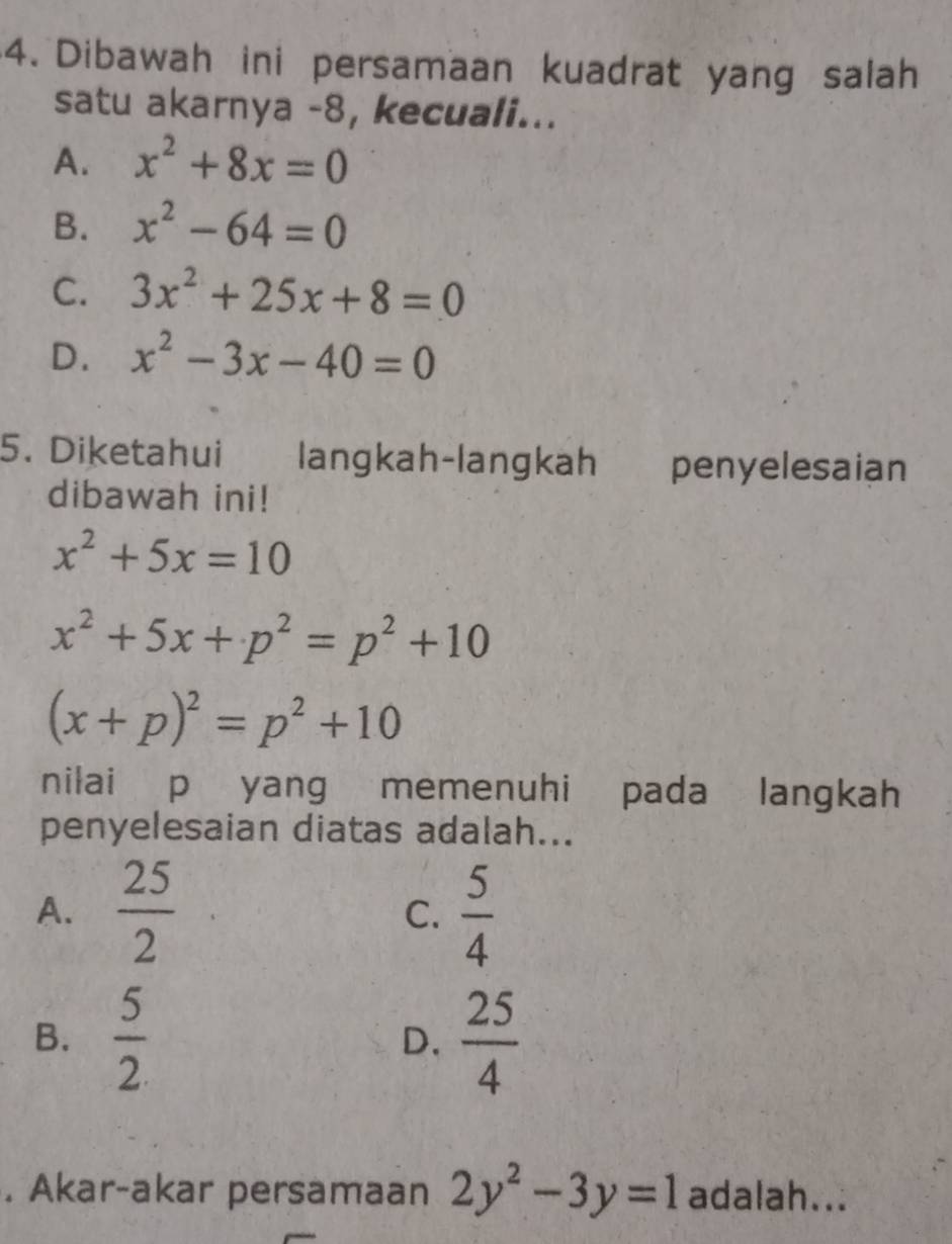 Dibawah ini persamaan kuadrat yang salah
satu akarnya -8, kecuali...
A. x^2+8x=0
B. x^2-64=0
C. 3x^2+25x+8=0
D. x^2-3x-40=0
5. Diketahui langkah-langkah penyelesaian
dibawah ini!
x^2+5x=10
x^2+5x+p^2=p^2+10
(x+p)^2=p^2+10
nilai p yang memenuhi pada langkah
penyelesaian diatas adalah...
A.  25/2   5/4 
C.
B.  5/2   25/4 
D.
. Akar-akar persamaan 2y^2-3y=1 adalah...