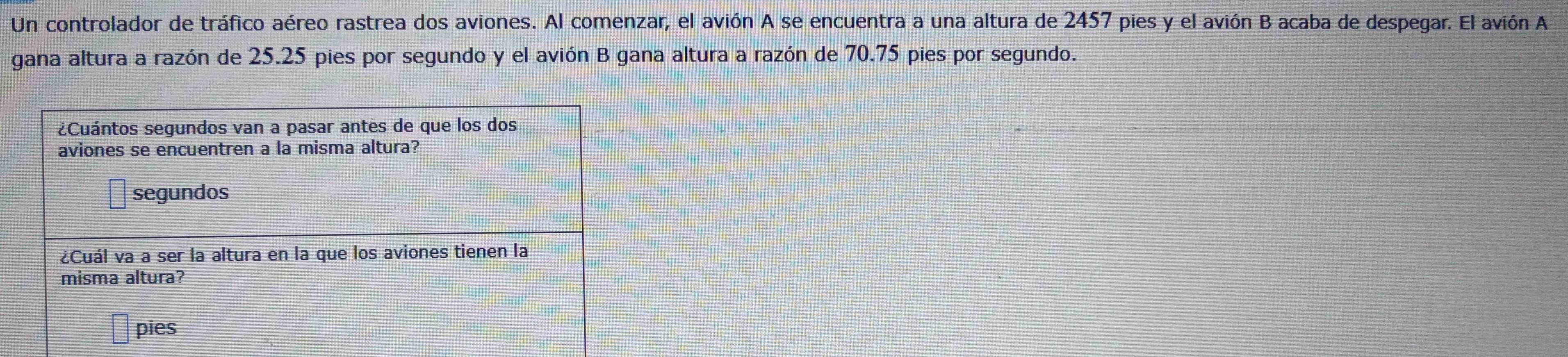 Un controlador de tráfico aéreo rastrea dos aviones. Al comenzar, el avión A se encuentra a una altura de 2457 pies y el avión B acaba de despegar. El avión A 
gana altura a razón de 25.25 pies por segundo y el avión B gana altura a razón de 70.75 pies por segundo. 
¿Cuántos segundos van a pasar antes de que los dos 
aviones se encuentren a la misma altura? 
segundos 
¿Cuál va a ser la altura en la que los aviones tienen la 
misma altura? 
pies