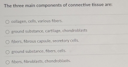 The three main components of connective tissue are:
collagen, cells, various fibers.
ground substance, cartilage, chondroblasts
fbers, fibrous capsulle, secretory cells.
ground substance, fibers, cells.
fibers, fibroblasts, chondroblasts