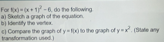 For f(x)=(x+1)^2-6 , do the following.
a) Sketch a graph of the equation.
b) Identify the vertex.
c) Compare the graph of y=f(x) to the graph of y=x^2. (State any
transformation used.)