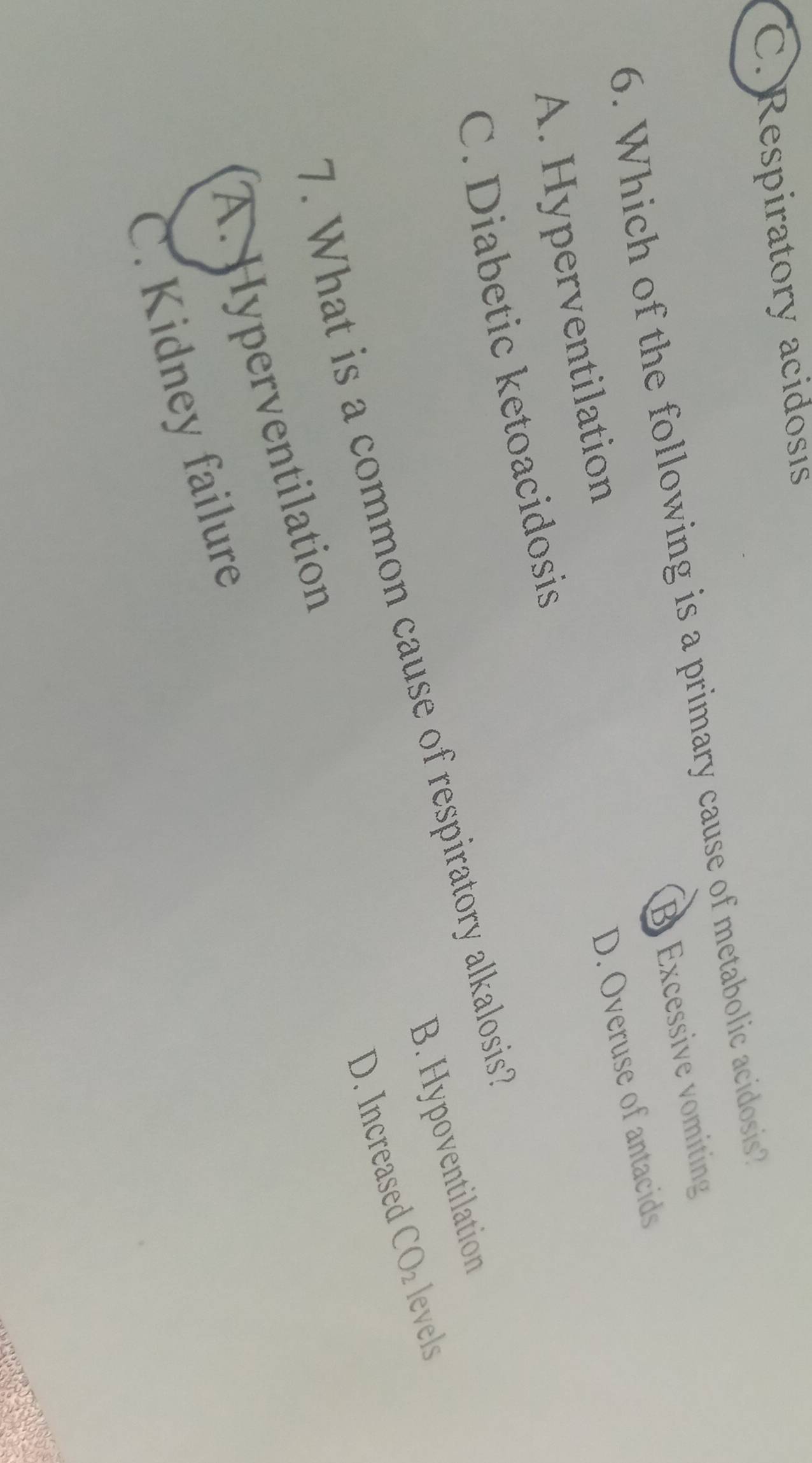 C. Respiratory acidosıs
6. Which of the following is a primary cause of metabolic acidosis? B Excessive vomiting
A. Hyperventilation
C. Diabetic ketoacidosis D. Overuse of antacids
B. Hypoventilation
7. What is a common cause of respiratory alkalosis
D. Increased CO_2 levels
A. Hyperventilation
C. Kidney failure