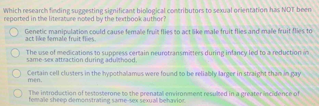 Which research finding suggesting significant biological contributors to sexual orientation has NOT been
reported in the literature noted by the textbook author?
Genetic manipulation could cause female fruit flies to act like male fruit flies and male fruit flies to
act like female fruit flies.
The use of medications to suppress certain neurotransmitters during infancy led to a reduction in
same-sex attraction during adulthood.
Certain cell clusters in the hypothalamus were found to be reliably larger in straight than in gay
men.
The introduction of testosterone to the prenatal environment resulted in a greater incidence of
female sheep demonstrating same-sex sexual behavior.