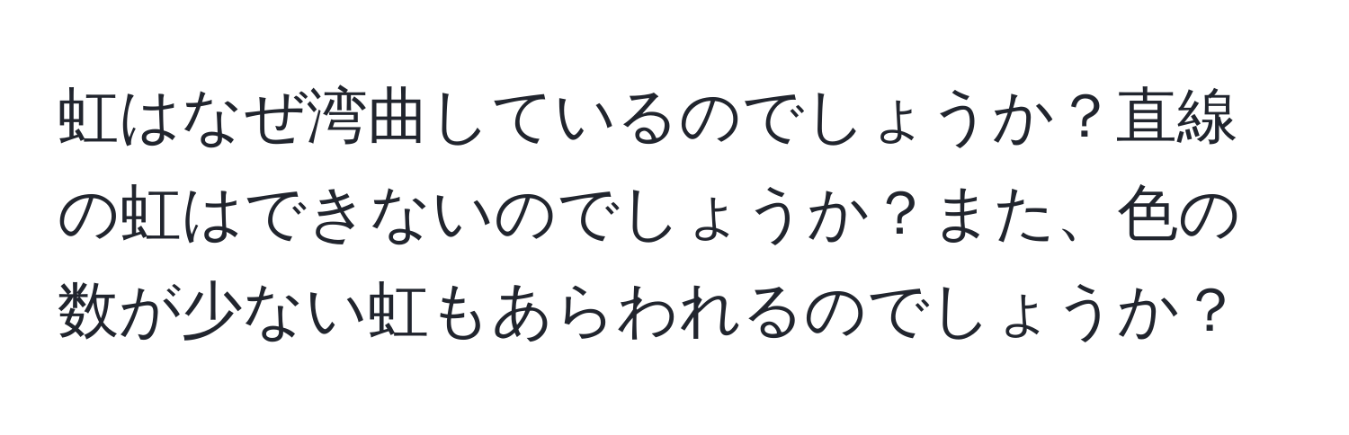 虹はなぜ湾曲しているのでしょうか？直線の虹はできないのでしょうか？また、色の数が少ない虹もあらわれるのでしょうか？