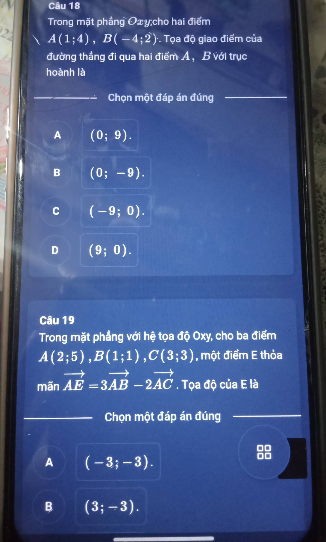 Trong mặt phẳng Oxy;cho hai điểm
2
A(1;4), B(-4;2) *. Tọa độ giao điểm của
đường thẳng đi qua hai điểm A, B với trục
hoành là
_Chọn một đáp án đúng
_
A (0;9).
B (0;-9).
C (-9;0).
D (9;0). 
a
Câu 19
Trong mặt phẳng với hệ tọa độ Oxy, cho ba điểm
A(2;5), B(1;1), C(3;3) , một điểm E thỏa
mãn vector AE=3vector AB-2vector AC. Tọa độ của E là
_Chọn một đáp án đúng
_
A (-3;-3).
B (3;-3).