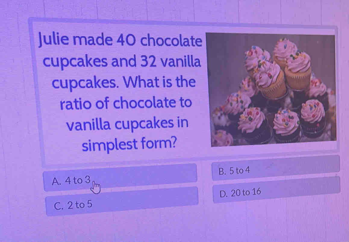 Julie made 40 chocolate
cupcakes and 32 vanilla
cupcakes. What is the
ratio of chocolate to
vanilla cupcakes in
simplest form?
A. 4 to 3 B. 5 to 4
C. 2 to 5 D. 20 to 16