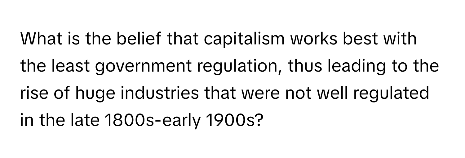 What is the belief that capitalism works best with the least government regulation, thus leading to the rise of huge industries that were not well regulated in the late 1800s-early 1900s?