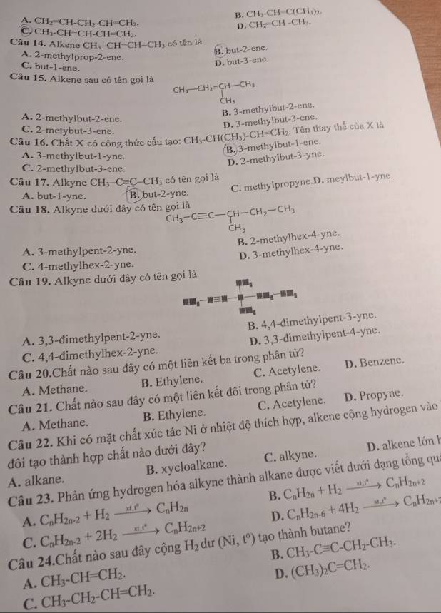 B. CH_3· CH=C(CH_3)_2.
A. CH_2=CH-CH_2-CH=CH_2.
D. CH_2=CH-CH_3.
C. CH_3-CH=CH-CH=CH_2,
Câu 14. Alkene CH_3-CH=CH-CH_3 có ten1a -ene.
B. bu =2
A. 2-methylprop-2-ene.
D. but-3-ene.
C. but-1-ene.
Câu 15. Alkene sau có tên gọi là CH_3-CH_2=CH-CH_3
CH_3
B. 3-methylbut-2-ene.
A. 2-methylbut-2-ene.
D. 3-methylbut-3-ene.
C. 2-metybut-3-ene.
Câu 16. Chất X có công thức cấu tạo: CH_3-CH(CH_3)-CH=CH_2. Tên thay thế của X là
B. 3-methylbut-1-ene.
A. 3-methylbut-1-yne.
D. 2-methylbut-3-yne.
C. 2-methylbut-3-ene.
Câu 17. Alkyne CH_3-Cequiv C-CH_3 có tên gọi là
C. methylpropyne.D. meylbut-1-yne.
A. but-1-yne. B. but-2-yne.
Câu 18. Alkyne dưới đây có tên gọi là CH_3-Cequiv C-CH-CH_2-CH_3
CH_3
B. 2-methylhex-4-yne.
A. 3-methylpent-2-yne.
D. 3-methylhex-4-yne.
C. 4-methylhex-2-yne.
Câu 19. Alkyne dưới đây có tên gọi là
MM_1-Mequiv N NH_3-BH_2
mm_s
A. 3,3-đimethylpent-2-yne. B. 4,4-dimethylpent-3-yne.
C. 4,4-dimethylhex-2-yne. D. 3,3-dimethylpent-4-yne.
Câu 20.Chất nào sau đây có một liên kết ba trong phân tử?
A. Methane. B. Ethylene. C. Acetylene. D. Benzene.
Câu 21. Chất nào sau dây có một liên kết đôi trong phân tử?
A. Methane. B. Ethylene. C. Acetylene. D. Propyne.
Câu 22. Khi có mặt chất xúc tác Ni ở nhiệt độ thích hợp, alkene cộng hydrogen vào
B. xycloalkane. C. alkyne. D. alkene lớn h
đôi tạo thành hợp chất nào dưới đây?
A. alkane. Câu 23. Phản ứng hydrogen hóa alkyne thành alkane được viết dưới dạng tổng qu
B. C_nH_2n+H_2to C_nH_2n+2
A. C_nH_2n-2+H_2to C_nH_2n
D. C_nH_2n-6+4H_2to C_nH_2n+
C.
Câu 24.Chất nào sau đây cộng C_nH_2n-2+2H_2to C_nH_2n+2 H_2 du (Ni,t^o) tạo thành butane?
B. CH_3-Cequiv C-CH_2-CH_3.
A. CH_3-CH=CH_2.
D. (CH_3)_2C=CH_2.
C. CH_3-CH_2-CH=CH_2.