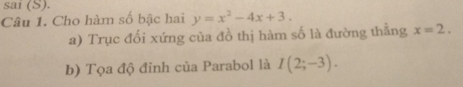 sai (S). 
Câu 1. Cho hàm số bậc hai y=x^2-4x+3. 
a) Trục đối xứng của đồ thị hàm số là đường thẳng x=2. 
b) Tọa độ đỉnh của Parabol là I(2;-3).