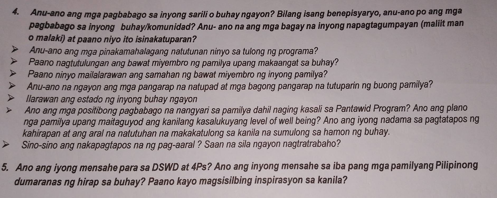 Anu-ano ang mga pagbabago sa inyong sarili o buhay ngayon? Bilang isang benepisyaryo, anu-ano po ang mga 
pagbabago sa inyong buhay/komunidad? Anu- ano na ang mga bagay na inyong napagtagumpayan (maliit man 
o malaki) at paano niyo ito isinakatuparan? 
Anu-ano ang mga pinakamahalagang natutunan ninyo sa tulong ng programa? 
Paano nagtutulungan ang bawat miyembro ng pamilya upang makaangat sa buhay? 
Paano ninyo mailalarawan ang samahan ng bawat miyembro ng inyong pamilya? 
Anu-ano na ngayon ang mga pangarap na natupad at mga bagong pangarap na tutuparin ng buong pamilya? 
llarawan ang estado ng inyong buhay ngayon 
Ano ang mga positibong pagbabago na nangyari sa pamilya dahil naging kasali sa Pantawid Program? Ano ang plano 
nga pamilya upang maitaguyod ang kanilang kasalukuyang level of well being? Ano ang iyong nadama sa pagtatapos ng 
kahirapan at ang aral na natutuhan na makakatulong sa kanila na sumulong sa hamon ng buhay. 
Sino-sino ang nakapagtapos na ng pag-aaral ? Saan na sila ngayon nagtratrabaho? 
5. Ano ang iyong mensahe para sa DSWD at 4Ps? Ano ang inyong mensahe sa iba pang mga pamilyang Pilipinong 
dumaranas ng hirap sa buhay? Paano kayo magsisilbing inspirasyon sa kanila?