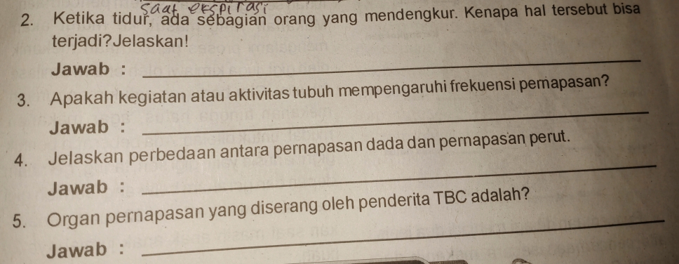 Ketika tidur, ada sebagian orang yang mendengkur. Kenapa hal tersebut bisa 
terjadi?Jelaskan! 
Jawab : 
_ 
3. Apakah kegiatan atau aktivitas tubuh mempengaruhi frekuensi pemapasan? 
Jawab : 
_ 
_ 
4. Jelaskan perbedaan antara pernapasan dada dan pernapasan perut. 
Jawab : 
_ 
5. Organ pernapasan yang diserang oleh penderita TBC adalah? 
Jawab :