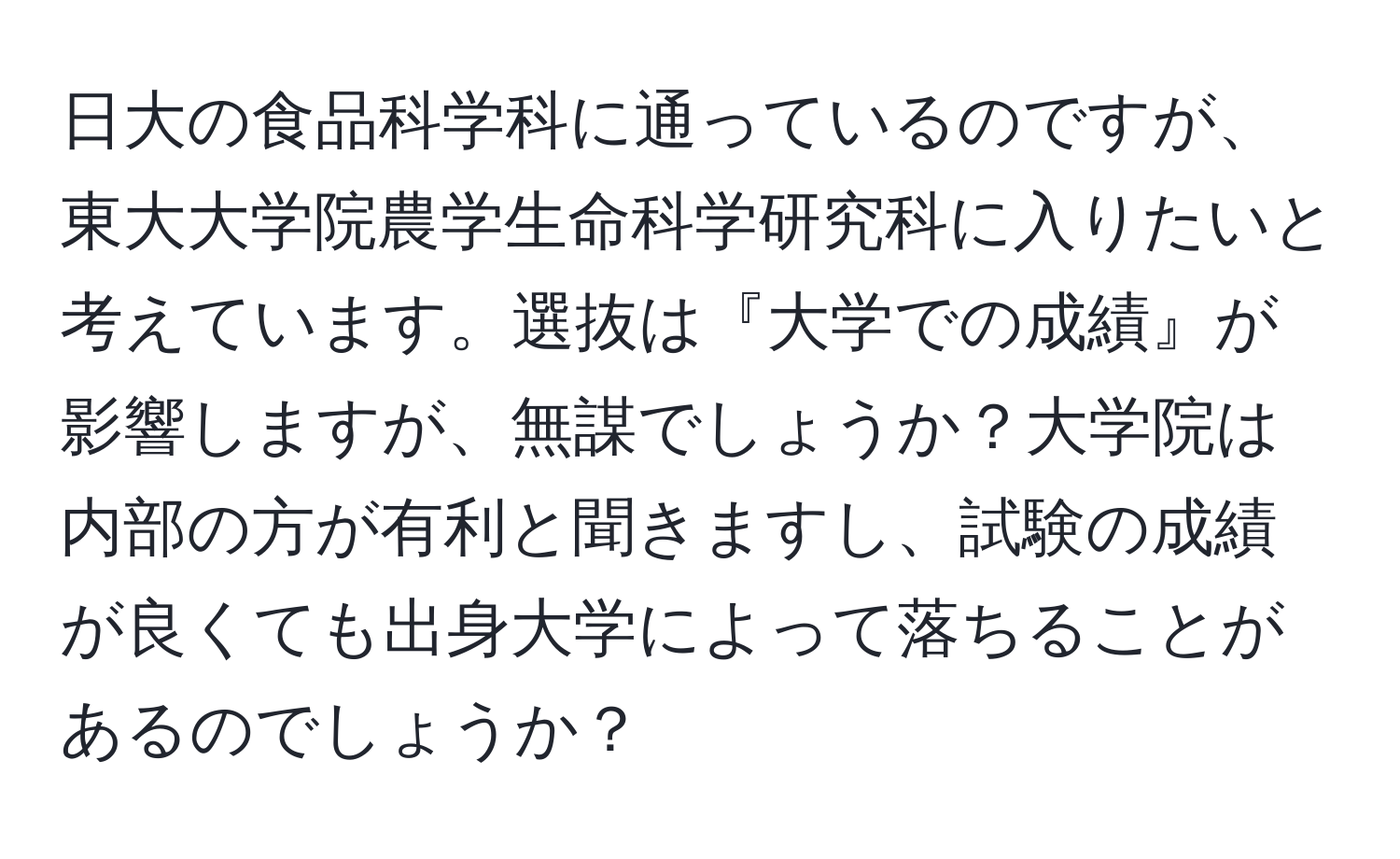 日大の食品科学科に通っているのですが、東大大学院農学生命科学研究科に入りたいと考えています。選抜は『大学での成績』が影響しますが、無謀でしょうか？大学院は内部の方が有利と聞きますし、試験の成績が良くても出身大学によって落ちることがあるのでしょうか？