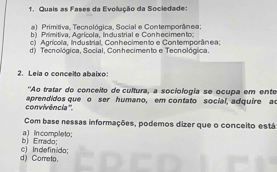 Quais as Fases da Evolução da Sociedade:
a) Primitiva, Tecnológica, Social e Contemporânea;
b) Primitiva, Agrícola, Industrial e Conhecimento;
c) Agrícola, Industrial, Conhecimento e Contemporânea;
d) Tecnológica, Social, Conhecimento e Tecnológica.
2. Leia o conceito abaixo:
“Ao tratar do conceito de cultura, a sociologia se ocupa em ente
aprendidos que o ser humano, em contato social, adquire ad
convivência'.
Com base nessas informações, podemos dizer que o conceito está
a) In completo;
b) Errado;
c) Indefinido;
d) Correto.