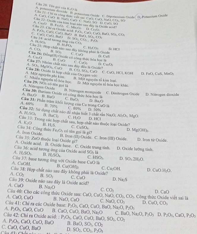 Tên gọi của K_2OI 6
A. potassium dioxide B. potassium Oxide C. Dipotassium Oxide D. Potassium Oxide
Câu 21: Chỉ ra công thức việt sai: 6
A. CaO, CuO B. NaO, C ()
Câu 22: Oxide của kim loại nào NaO,SO CaO,CuO,NaO,CO_2,SO D. CuO.SC^(Ca Ca_2)OB.Fe_2O_3 C
A. 23:Chira Oxide acid: Mn_2O_4D_2C_6O_5 Oxide acid?
C. C P_2O_5,CaO,CuO,BaO aO,CuO,BaO D. B,BaO,SO_2,CO_2 P_2O_3,CaO,CuO,BaO,SO_2,CO_2
Câu 24: acid tương ứng
A. H_2SO_4 B. H_3PO_4 cinCO_2 SO_2,CO_2,P_2O_5
C. H_2CO_3 D. HCl
Câo 25: 11 ợp chất nào sau đây khôn à Oxide
A. CO_2 B. SO_2 C. CuO D.
Câu 26 : Đồng(II) Oxide có công thức hóa học là
A. Cu_2O
CuS
Câu B. CuO C. CuO_2 D. Cu_2O_2
A. 27:Nh6r n chất nào sau đây đều là 0* in le?
Câu SO_2,MgSO_4,CuO 28 :  Oxide là hợp chất của Oxy
B. CO,SO_2,CaO C. CuO, HCl, KOH D. FeO, CuS, MnO_2
A. Một nguyên phi kim. B. Một nguyên tổ kim loại. gen với:
C. Nhiều nguyên tố hóa học. D. Một nguyên tố hóa học khác.
Câu 29: NO_2 có tēn gọi là
A. Nitrogen Oxide B. Nitrogen monoxide C. Dinitrogen Oxide D. Nitrogen dioxide
Câu 30: Barium Oxide có công thức hóa học là
A. Ba_2O B. BaO C. BaO_2 D. Ba_2O
Câu 31: Phần trăm khối lượng của Cu trong CuO là
A. 60% B. 70% C. 80% D. 50%
Câu 32: Sử dụng chất nào để nhận biết 3 chất rấn
A. H_2SO_4 B. BaCl_2 C. H_2O D. HCl Na_2O,Al_2O_3,MgO.
Câu 33 : Trong các hợp chất sau, hợp chất nào thuộc loại Oxide?
A. K_2O B. H_2S. C. CuSO₄.
D. Mg(OH)_2.
Câu 34: Công thức Fe_2O_3 có tên gọi là gì?
A. Iron Oxide. B. Iron (II) Oxide. C. Iron (III) Oxide. D. Iron từ Oxide.
Câu 35: ZnO thuộc loại Oxide gi?
A. Oxide acid. B. Oxide base. C. Oxide trung tinh. D. Oxide lưỡng tính.
Cầu 36: acid tương ứng của Oxide acid SO_2 là
A. H_2SO_3. B. H_2SO_4. C. HSO_3. D. SO_3.2H_2O.
Câu 37: base tương ứng với Oxide base CuO1.
A. CuOH. B. Cu(OH)_2 C. Cu_2OH. D. CuO H_2O.
Câu 38: Hợp chất nào sau đây không phải là Oxide?
A. CO_2 B. SO_2 C. CuO D. Na_2S
Câu 39: Oxide nào sau đây là Oxide acid?
A. CuO B. Na_2O
C. CO_2
D. CaO
Câu 40: Cho các công thức Oxide sau: CaO,CuO,NaO,CO_2,CO_3. Công thức Oxide viết sai là
A. CaO, CuO B. NaO,CaO C. NaO,CO_3 D.
Câu 41: Chỉ ra các Oxide base: P_2O_5,CaO,CuO,BaO,Na_2O,P_2O_3 CuO,CO_3
A. P_2O_5 CaO,CuO B. CaO,CuO,BaO,Na_2O C.
Câu 42: Chỉ ra Oxide acid: :
A. P_2O_5,CaO,CuO,BaO P_2O_5,CaO,CuO,BaO,SO_2,CO_2 BaO,Na_2O,P_2O_3 D. P_2O_5,CaO,P_2O_3
B. BaO,SO_2,CO_2
C. CaO,CuO,BaO D. SO_2,CO_2,P_2O_5
42.Cl_2._ 