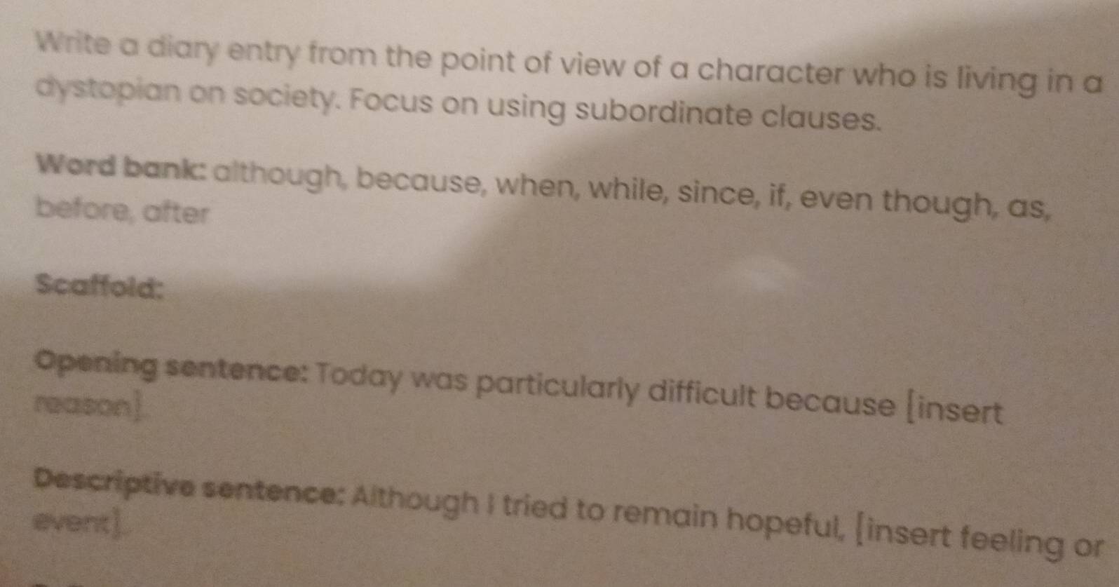 Write a diary entry from the point of view of a character who is living in a 
dystopian on society. Focus on using subordinate clauses. 
Word bank: although, because, when, while, since, if, even though, as, 
before, after 
Scaffold: 
Opening sentence: Today was particularly difficult because [insert 
reason]. 
Descriptive sentence: Although I tried to remain hopeful, [insert feeling or 
event]