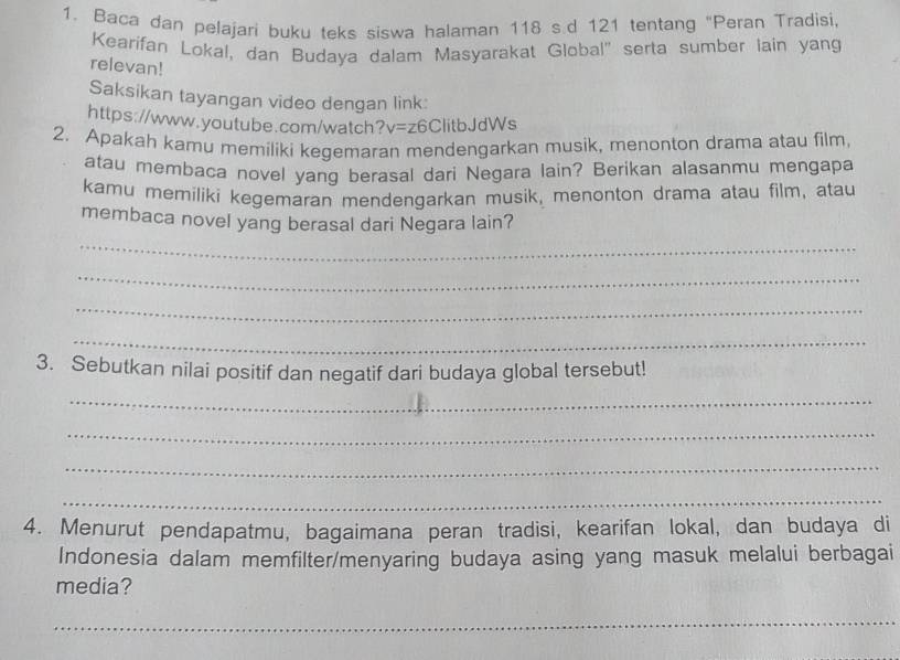 Baca dan pelajari buku teks siswa halaman 118 s.d 121 tentang "Peran Tradisi 
Kearifan Lokal, dan Budaya dalam Masyarakat Global' serta sumber lain yang 
relevan! 
Saksikan tayangan video dengan link: 
https://www.youtube.com/watch?v=z6ClitbJdWs 
2. Apakah kamu memiliki kegemaran mendengarkan musik, menonton drama atau film, 
atau membaca novel yang berasal dari Negara lain? Berikan alasanmu mengapa 
kamu memiliki kegemaran mendengarkan musik, menonton drama atau film, atau 
membaca novel yang berasal dari Negara lain? 
_ 
_ 
_ 
_ 
3. Sebutkan nilai positif dan negatif dari budaya global tersebut! 
_ 
_ 
_ 
_ 
4. Menurut pendapatmu, bagaimana peran tradisi, kearifan lokal, dan budaya di 
Indonesia dalam memfilter/menyaring budaya asing yang masuk melalui berbagai 
media? 
_