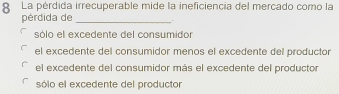 La pérdida irrecuperable mide la ineficiencia del mercado como la
pérdida de _.
sólo el excedente del consumidor
el excedente del consumidor menos el excedente del productor
el excedente del consumidor más el excedente del productor
sólo el excedente del productor