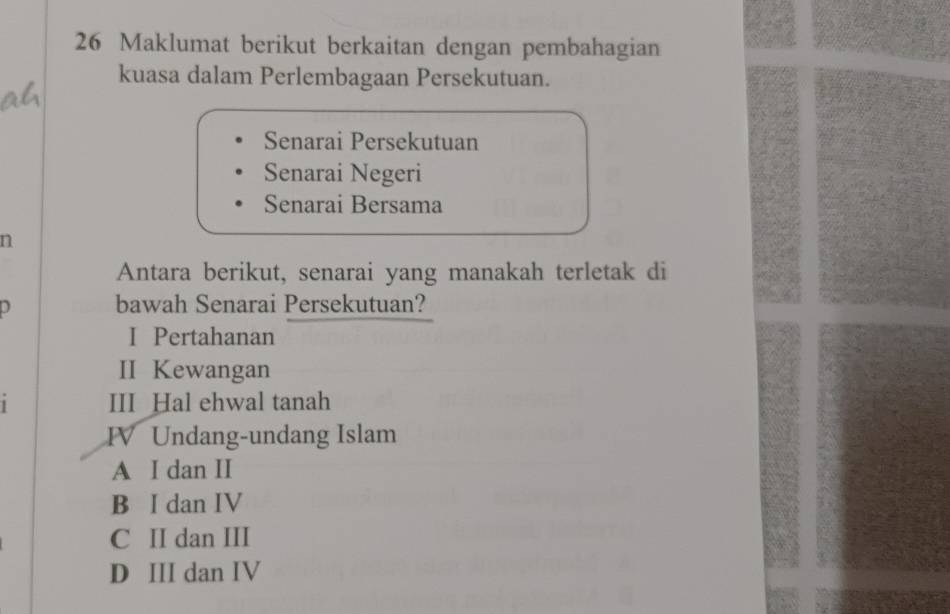 Maklumat berikut berkaitan dengan pembahagian
kuasa dalam Perlembagaan Persekutuan.
Senarai Persekutuan
Senarai Negeri
Senarai Bersama
n
Antara berikut, senarai yang manakah terletak di
0 bawah Senarai Persekutuan?
I Pertahanan
II Kewangan
III Hal ehwal tanah
FV Undang-undang Islam
A I dan II
B I dan IV
C II dan III
D III dan IV