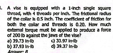 A vise is equipped with a 1-inch single square
thread, with 4 threads per inch. The frictional radius
of the collar is 0.5 inch. The coefficient of friction for
both the collar and threads is 0.20. How much
external torque must be applied to produce a force 
of 200 Ib against the Jaws of the vise?
a) 39.73 In-lb c) 33.97 in-lb
b) 37.93 In-lb d) 39.37 In-lb