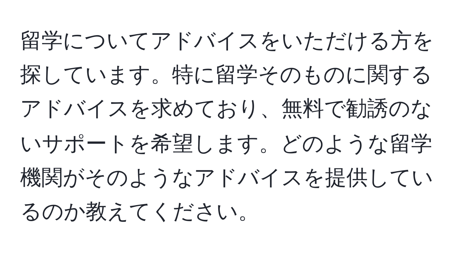 留学についてアドバイスをいただける方を探しています。特に留学そのものに関するアドバイスを求めており、無料で勧誘のないサポートを希望します。どのような留学機関がそのようなアドバイスを提供しているのか教えてください。