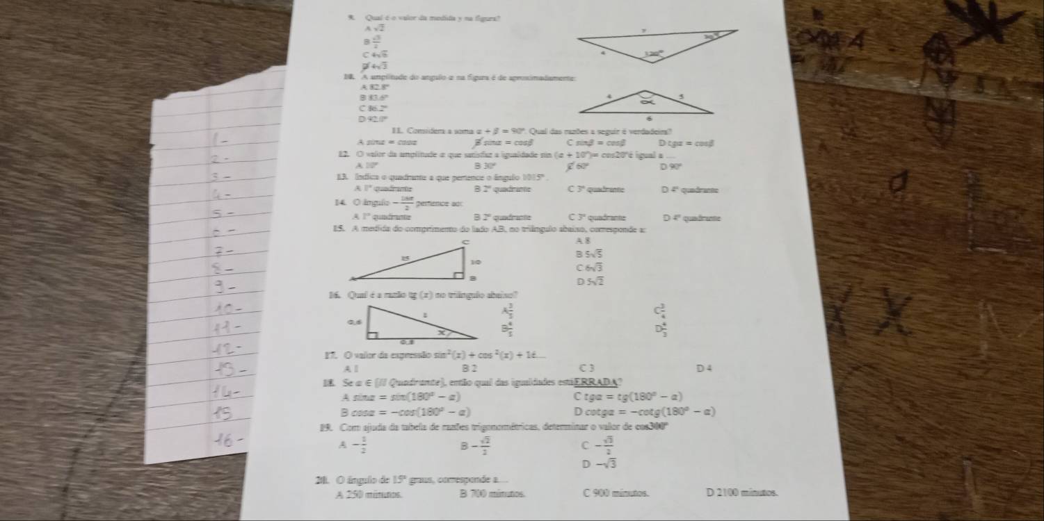 Qual é o valor da mtistia
Asqrt(2)
beginarrayr  13/4   4/5 endarray
4sqrt(3)
DB A amplitude do angalo e na figura é de aprosimadamente
B83
C 86.2
D 92. 0
I1. Considér a soma alpha +beta =90° Qual das razões a seguir é verdadeira?
Cs beta =cos beta
82. O valor da anplitade a que sanístae a ligualidade sin  a + 10°)= ons20'é igual a
B30°
60° D 90°
EB. Índíica o quadrante a que perence o lngulo 1015°
* quefrane B 2ª quadrame C 3º quadrant D 4ª quedrante
14. O ámgulo - 18π /2 
A1° qundrante B 1º quidrante C 3° quade ante 4°
15. A medida do comprimento do lado AB, no triângulo abaixo, comespende a: quadrante
A 8
5sqrt(5)
6sqrt(3)
D 5sqrt(2)
1. Quai é a razão (x) do ângufo abeiso'
A 3/5 
beginarrayr C_4^(2 D_3^4 endarray)
B 4/5 
17. O valor de expressão s sin^2(x)+cos^2(x)+1t...
A l B 2 C 3 D 4
IE. Se α ∈ [// Qundrunte), então qual das iguaidades estáERRADA?
Asin alpha =sin (180°-alpha )
c tga=tg(180°-a) . 8cos alpha =-cos (180°-alpha )
D cot ga=-cot g(180°-a)
19. Com ajuda da tabela de rantes trigonométricas, determinar o valor de cos300
A - 1/2 
B- sqrt(2)/2 
C - sqrt(3)/2 
D -sqrt(3)
2. O ângulo de 15° gous, comespende a
A 250 mitutos. B 700 minutos. C 900 minutos. D 2100 mínutos.