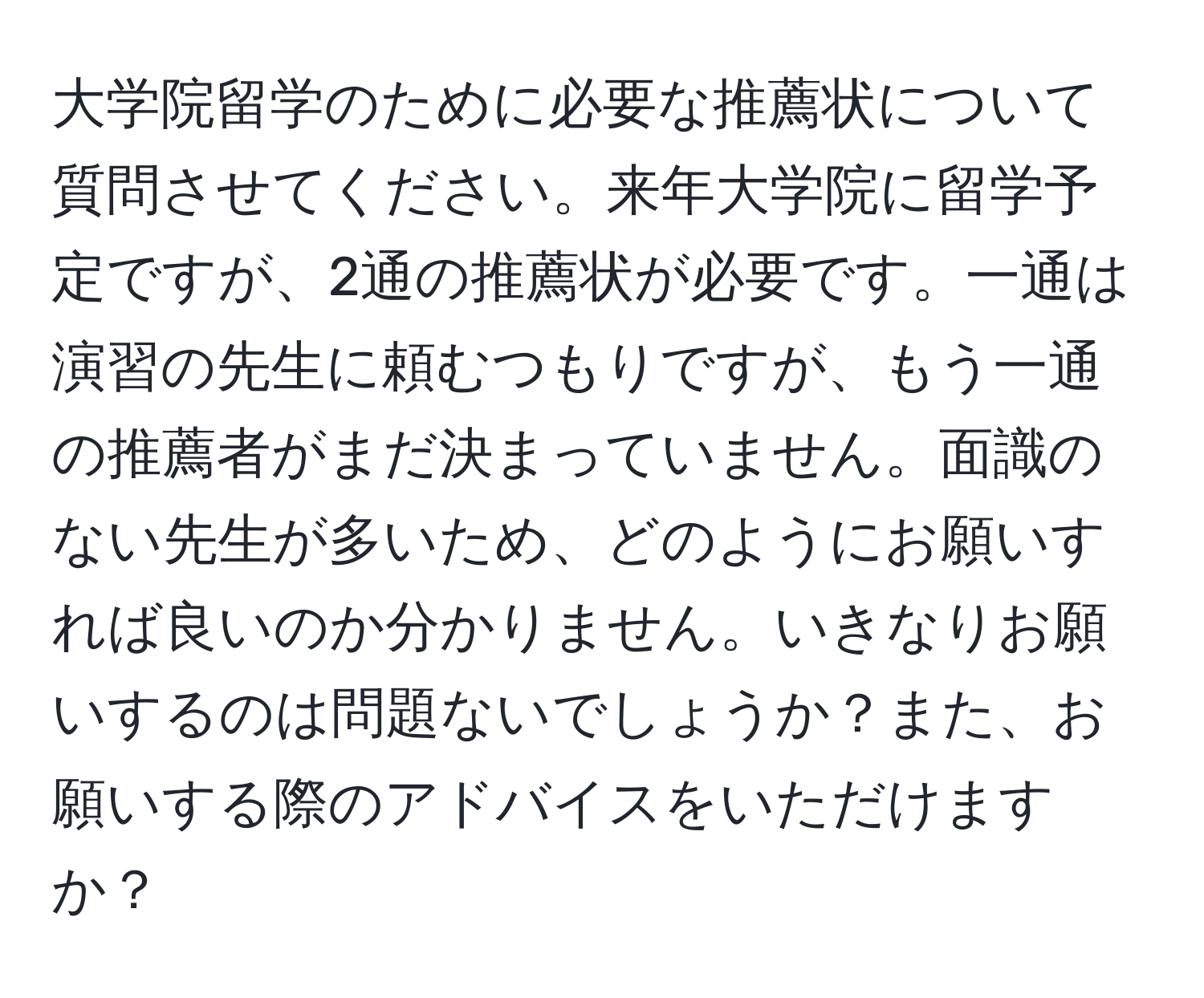 大学院留学のために必要な推薦状について質問させてください。来年大学院に留学予定ですが、2通の推薦状が必要です。一通は演習の先生に頼むつもりですが、もう一通の推薦者がまだ決まっていません。面識のない先生が多いため、どのようにお願いすれば良いのか分かりません。いきなりお願いするのは問題ないでしょうか？また、お願いする際のアドバイスをいただけますか？