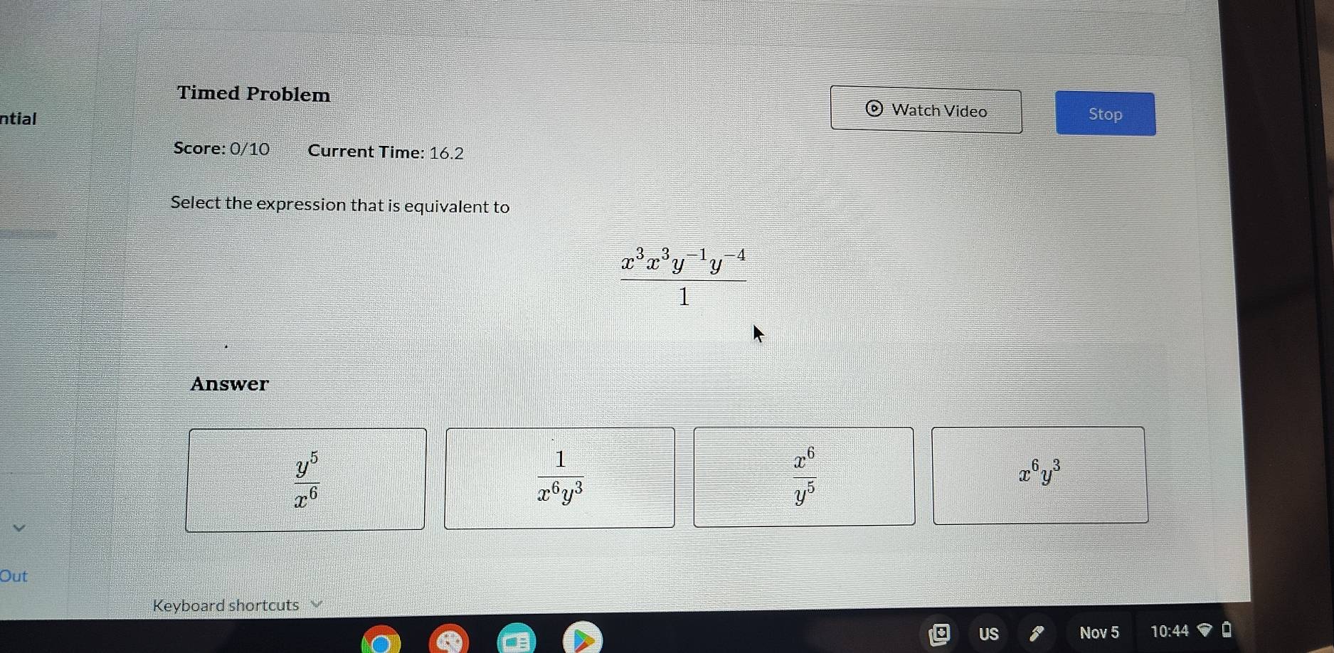 Timed Problem © Watch Video
ntial Stop
Score: 0/10 Current Time: 16.2
Select the expression that is equivalent to
 (x^3x^3y^(-1)y^(-4))/1 
Answer
 y^5/x^6 
 1/x^6y^3 
x^6
x^6y^3
overline y^5
Out
Keyboard shortcuts
US Nov 5 0:44