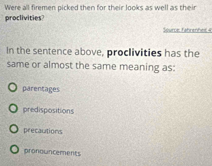 Were all firemen picked then for their looks as well as their
proclivities?
Source: Fahrenheit 4
In the sentence above, proclivities has the
same or almost the same meaning as:
parentages
predispositions
precautions
pronouncements