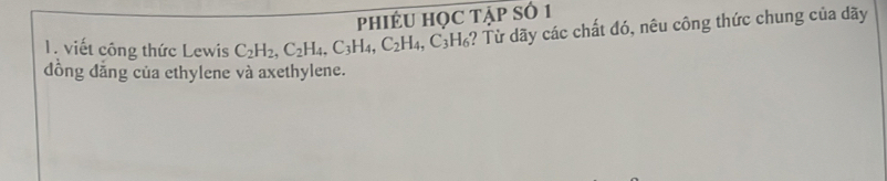 PHIÉU HỌC TẠp Số 1 
1. viết công thức Lewis C_2H_2, C_2H_4, C_3H_4, C_2H_4, C_3H_6 4? Từ dãy các chất đó, nêu công thức chung của dãy 
đồng đẳng của ethylene và axethylene.