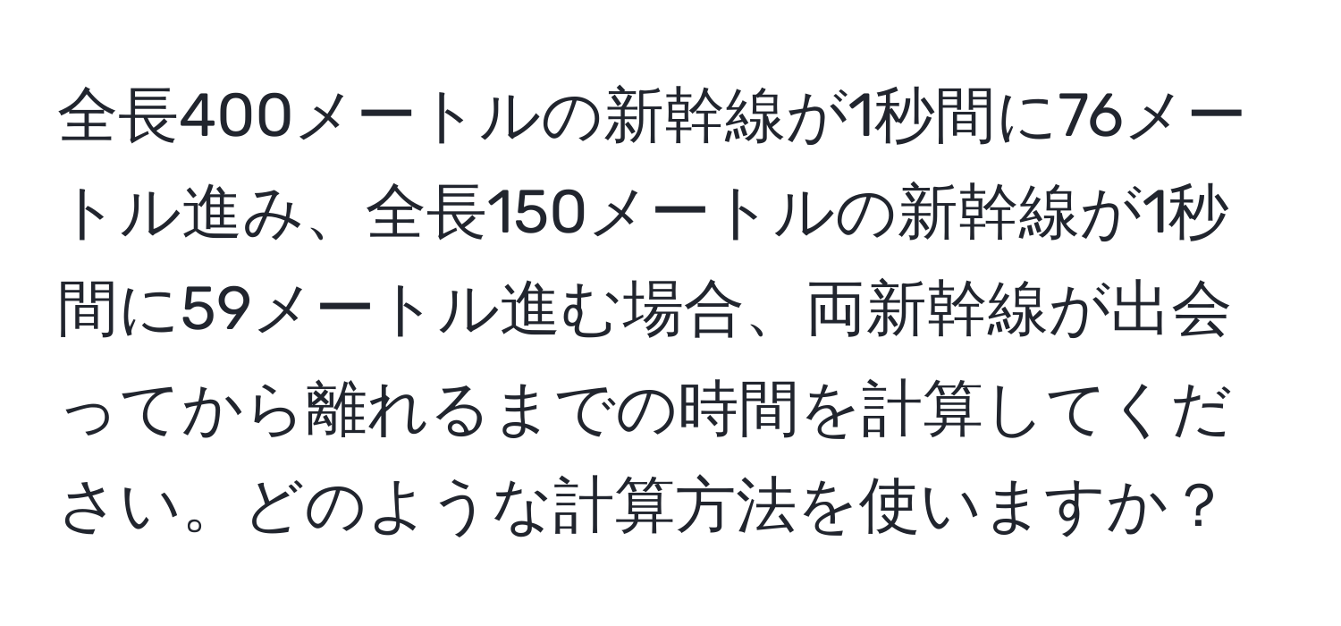 全長400メートルの新幹線が1秒間に76メートル進み、全長150メートルの新幹線が1秒間に59メートル進む場合、両新幹線が出会ってから離れるまでの時間を計算してください。どのような計算方法を使いますか？