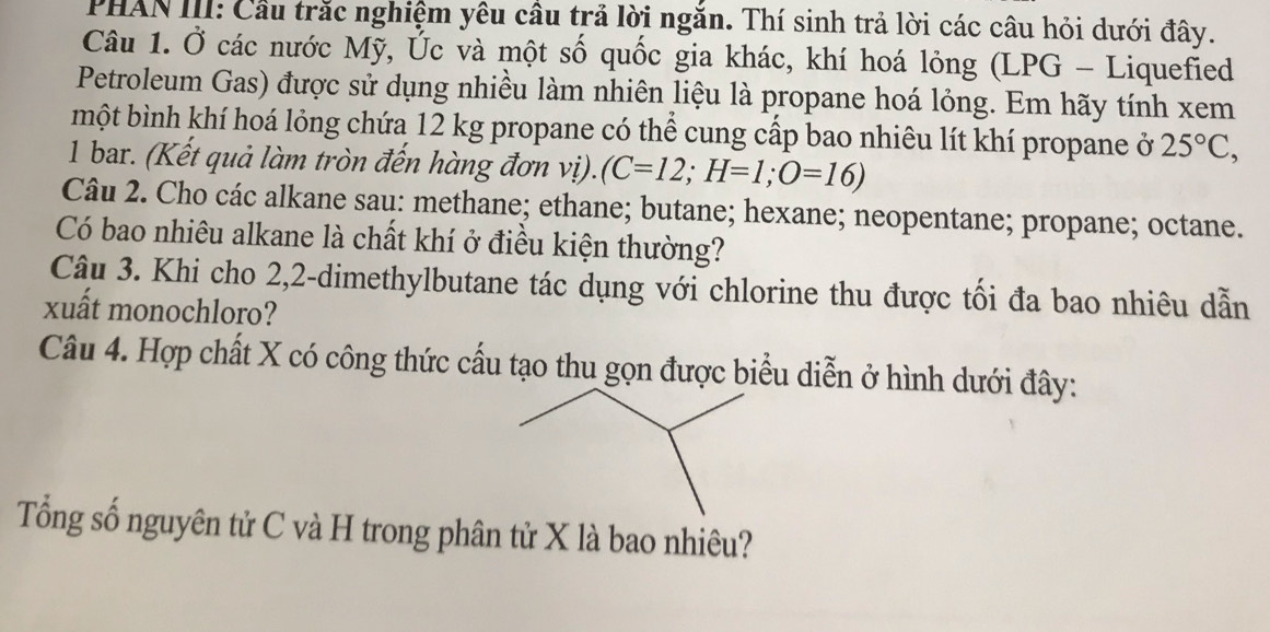 PHAN III: Cầu trắc nghiệm yêu cầu trả lời ngắn. Thí sinh trả lời các câu hỏi dưới đây. 
Câu 1. Ở các nước Mỹ, Úc và một số quốc gia khác, khí hoá lỏng (LPG - Liquefied 
Petroleum Gas) được sử dụng nhiều làm nhiên liệu là propane hoá lỏng. Em hãy tính xem 
một bình khí hoá lỏng chứa 12 kg propane có thể cung cấp bao nhiêu lít khí propane ở 25°C, 
1 bar. (Kết quả làm tròn đến hàng đơn vị). (C=12; H=1; O=16)
Câu 2. Cho các alkane sau: methane; ethane; butane; hexane; neopentane; propane; octane. 
Có bao nhiêu alkane là chất khí ở điều kiện thường? 
Câu 3. Khi cho 2, 2 -dimethylbutane tác dụng với chlorine thu được tối đa bao nhiêu dẫn 
xuất monochloro? 
Câu 4. Hợp chất X có công thức cấu tạo thu gọn được biểu diễn ở hình dưới đây: 
Tổng số nguyên tử C và H trong phân tử X là bao nhiêu?