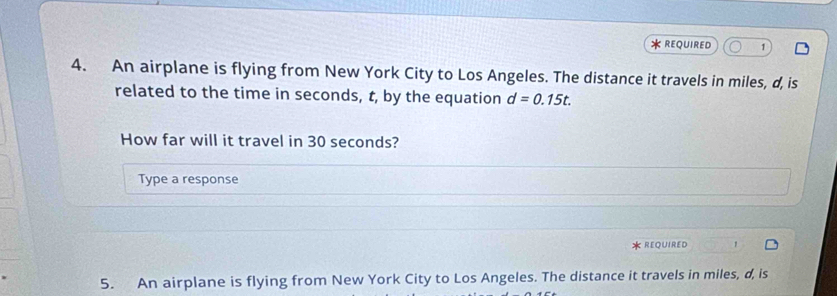 REQUIRED 1 
4. An airplane is flying from New York City to Los Angeles. The distance it travels in miles, d, is 
related to the time in seconds, t, by the equation d=0.15t. 
How far will it travel in 30 seconds? 
Type a response 
REQUIRED 
5. An airplane is flying from New York City to Los Angeles. The distance it travels in miles, d, is