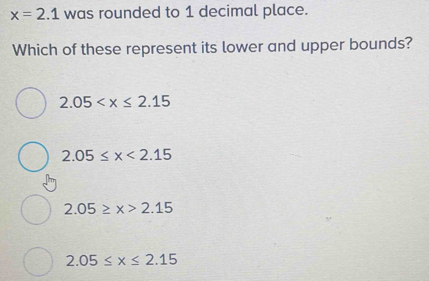 x=2.1 was rounded to 1 decimal place.
Which of these represent its lower and upper bounds?
2.05
2.05≤ x<2.15
2.05≥ x>2.15
2.05≤ x≤ 2.15
